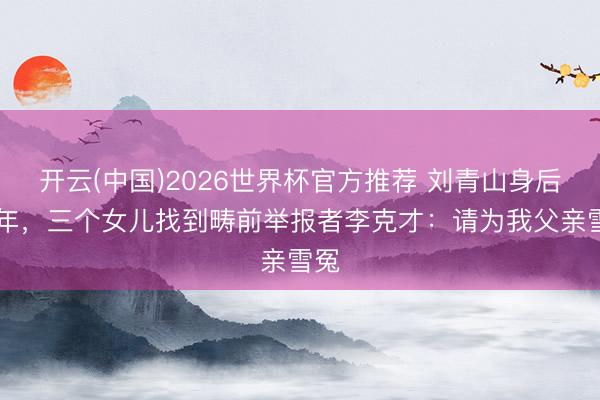 开云(中国)2026世界杯官方推荐 刘青山身后30年，三个女儿找到畴前举报者李克才：请为我父亲雪冤