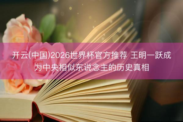 开云(中国)2026世界杯官方推荐 王明一跃成为中央相似东说念主的历史真相