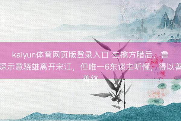 kaiyun体育网页版登录入口 生擒方腊后，鲁智深示意骁雄离开宋江，但唯一6东谈主听懂，得以善终