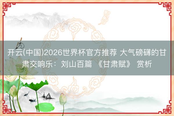 开云(中国)2026世界杯官方推荐 大气磅礴的甘肃交响乐：刘山百篇 《甘肃赋》 赏析