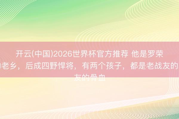 开云(中国)2026世界杯官方推荐 他是罗荣桓的老乡，后成四野悍将，有两个孩子，都是老战友的骨血