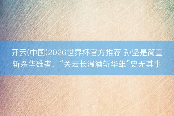 开云(中国)2026世界杯官方推荐 孙坚是简直斩杀华雄者,“关云长温酒斩华雄”史无其事