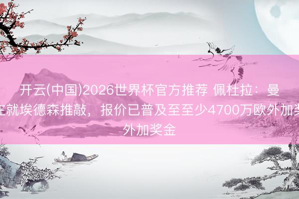 开云(中国)2026世界杯官方推荐 佩杜拉：曼联在就埃德森推敲，报价已普及至至少4700万欧外加奖金