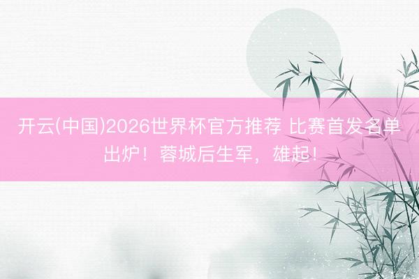 开云(中国)2026世界杯官方推荐 比赛首发名单出炉！蓉城后生军，<a href=