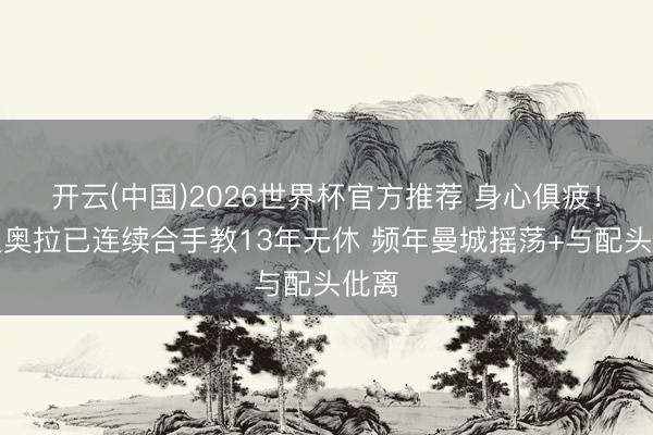 开云(中国)2026世界杯官方推荐 身心俱疲！瓜迪奥拉已连续合手教13年无休 频年曼城摇荡+与配头仳离