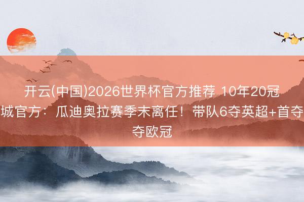 开云(中国)2026世界杯官方推荐 10年20冠!曼城官方:瓜迪奥拉赛季末离任!带队6夺英超+首夺欧冠