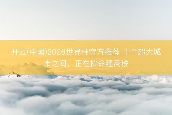 开云(中国)2026世界杯官方推荐 十个超大城市之间，正在拚命建高铁