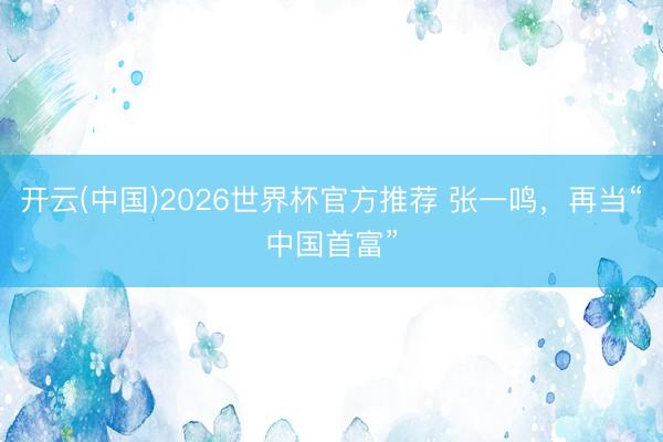 开云(中国)2026世界杯官方推荐 张一鸣，再当“中国首富”