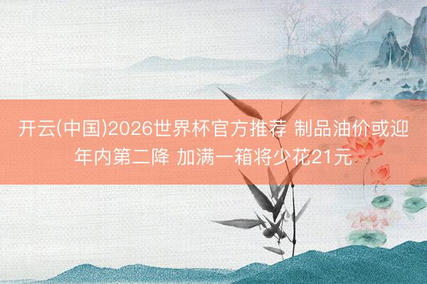 开云(中国)2026世界杯官方推荐 制品油价或迎年内第二降 加满一箱将少花21元