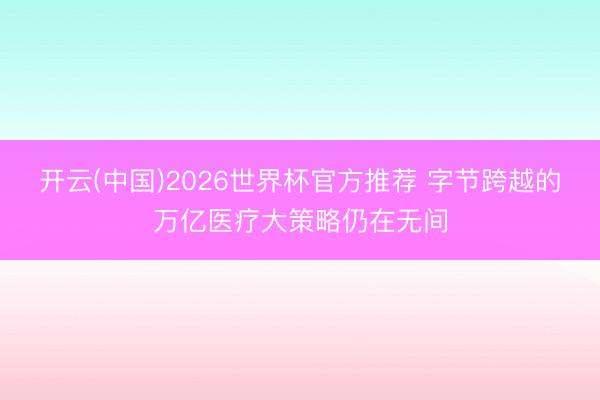 开云(中国)2026世界杯官方推荐 字节跨越的万亿医疗大策略仍在无间