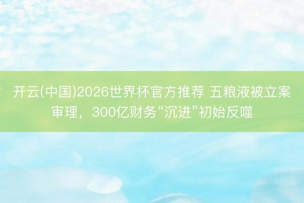 开云(中国)2026世界杯官方推荐 五粮液被立案审理，300亿财务“沉进”初始反噬