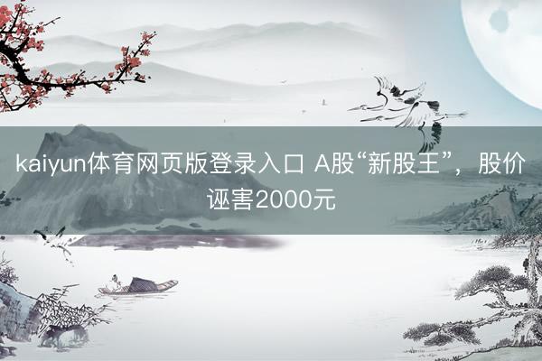 kaiyun体育网页版登录入口 A股“新股王”，股价诬害2000元