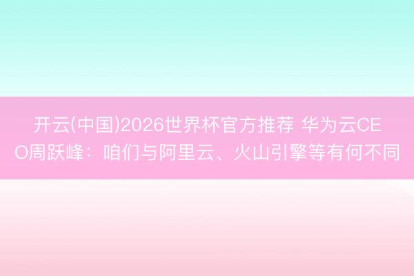 开云(中国)2026世界杯官方推荐 华为云CEO周跃峰：咱们与阿里云、火山引擎等有何不同