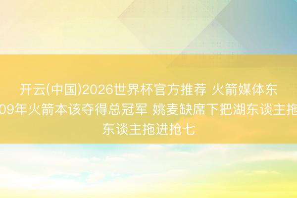 开云(中国)2026世界杯官方推荐 火箭媒体东谈主：09年火箭本该夺得总冠军 姚麦缺席下把湖东谈主拖进抢七