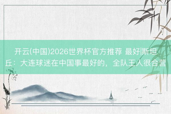开云(中国)2026世界杯官方推荐 最好|斯坦丘:大连球迷在中国事最好的,全队王人很合营