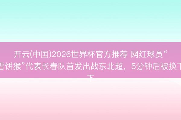 开云(中国)2026世界杯官方推荐 网红球员“雪饼猴”代表长春队首发出战东北超，5分钟后被换下