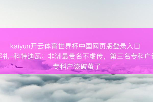 kaiyun开云体育世界杯中国网页版登录入口 天下杯巡礼-科特迪瓦:非洲最贵名不虚传,第三名专科户该破茧了