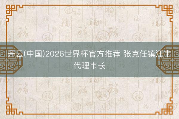 开云(中国)2026世界杯官方推荐 张克任镇江市代理市长