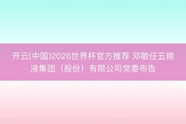 开云(中国)2026世界杯官方推荐 邓敏任五粮液集团（股份）有限公司党委布告