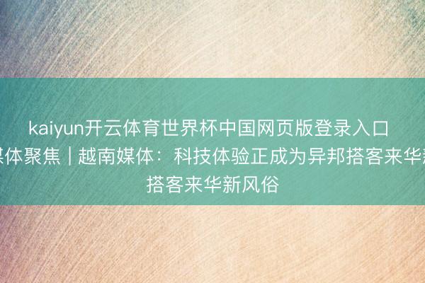 kaiyun开云体育世界杯中国网页版登录入口 民众媒体聚焦 | 越南媒体:科技体验正成为异邦搭客来华新风俗