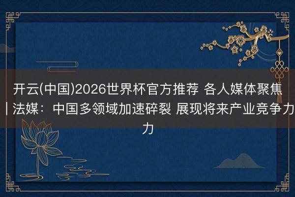 开云(中国)2026世界杯官方推荐 各人媒体聚焦 | 法媒:中国多领域加速碎裂 展现将来产业竞争力