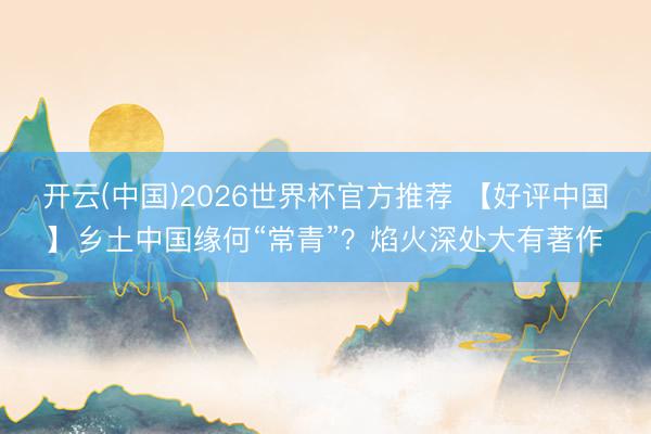 开云(中国)2026世界杯官方推荐 【好评中国】乡土中国缘何“常青”?焰火深处大有著作