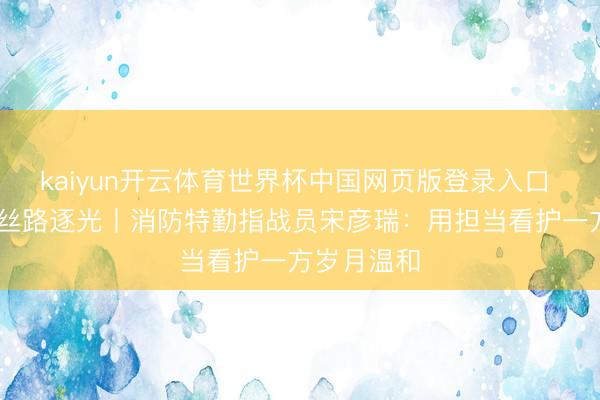 kaiyun开云体育世界杯中国网页版登录入口 芳华华章 丝路逐光丨消防特勤指战员宋彦瑞：用担当看护一方岁月温和
