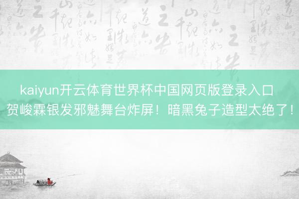 kaiyun开云体育世界杯中国网页版登录入口 贺峻霖银发邪魅舞台炸屏！暗黑兔子造型太绝了！