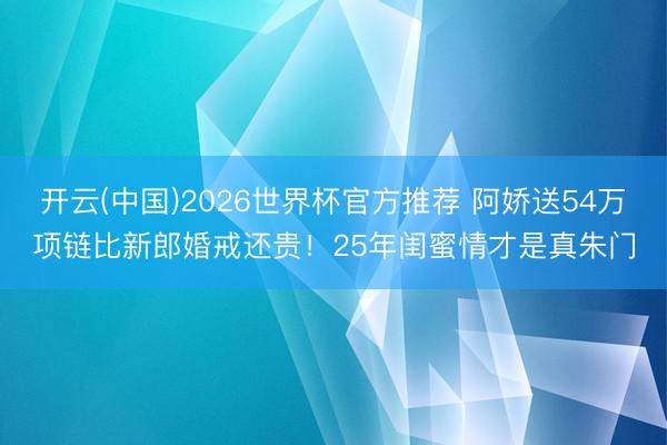 开云(中国)2026世界杯官方推荐 阿娇送54万项链比新郎婚戒还贵!25年闺蜜情才是真朱门