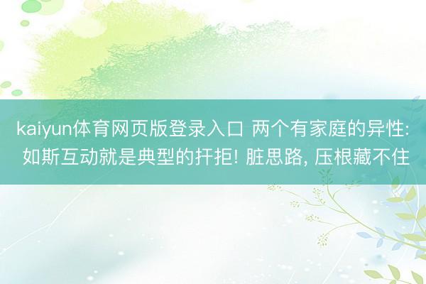 kaiyun体育网页版登录入口 两个有家庭的异性: 如斯互动就是典型的扞拒! 脏思路, 压根藏不住