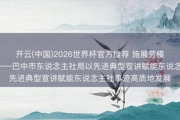 开云(中国)2026世界杯官方推荐 施展劳模风骨 筑牢信仰之基 ——巴中市东说念主社局以先进典型宣讲赋能东说念主社事迹高质地发展