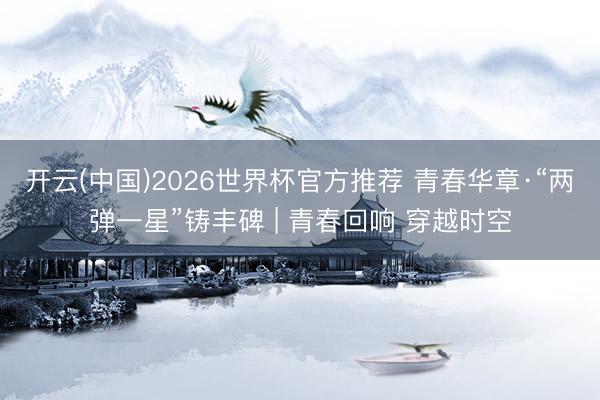 开云(中国)2026世界杯官方推荐 青春华章·“两弹一星”铸丰碑 | 青春回响 穿越时空