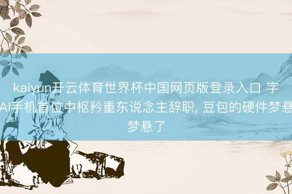kaiyun开云体育世界杯中国网页版登录入口 字节AI手机首位中枢矜重东说念主辞职， 豆包的硬件梦悬了
