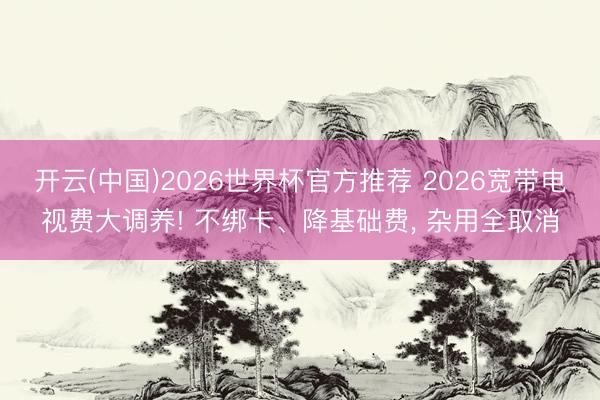 开云(中国)2026世界杯官方推荐 2026宽带电视费大调养! 不绑卡、降基础费， 杂用全取消