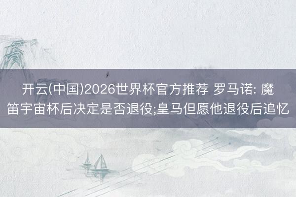 开云(中国)2026世界杯官方推荐 罗马诺: 魔笛宇宙杯后决定是否退役;皇马但愿他退役后追忆