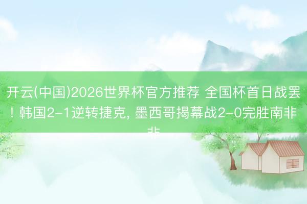 开云(中国)2026世界杯官方推荐 全国杯首日战罢! 韩国2-1逆转捷克， 墨西哥揭幕战2-0完胜南非