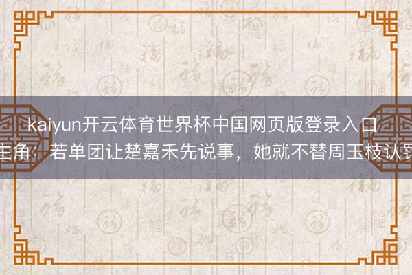 kaiyun开云体育世界杯中国网页版登录入口 主角：若单团让楚嘉禾先说事，她就不替周玉枝认罚