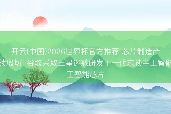 开云(中国)2026世界杯官方推荐 芯片制造产能捏续殷切! 谷歌采取三星迷惑研发下一代东谈主工智能芯片