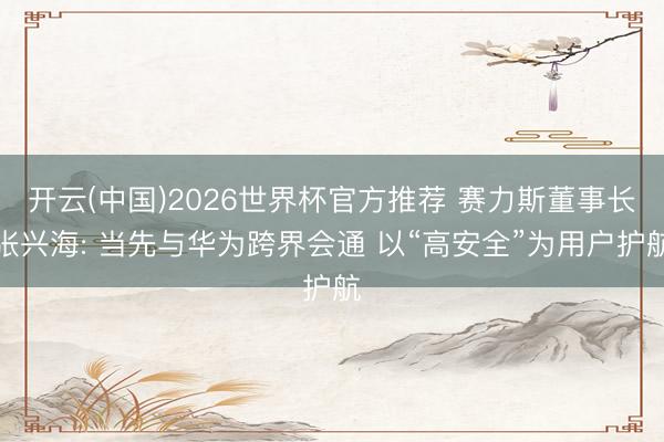 开云(中国)2026世界杯官方推荐 赛力斯董事长张兴海: 当先与华为跨界会通 以“高安全”为用户护航