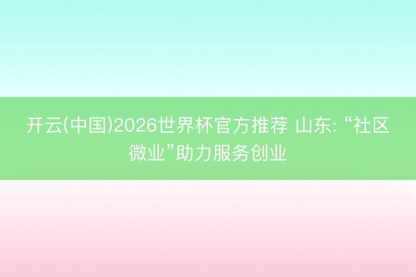 开云(中国)2026世界杯官方推荐 山东: “社区微业”助力服务创业