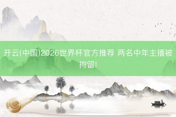 开云(中国)2026世界杯官方推荐 两名中年主播被拘留!