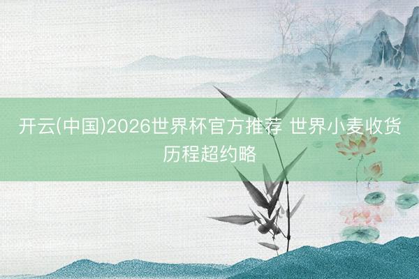 开云(中国)2026世界杯官方推荐 世界小麦收货历程超约略