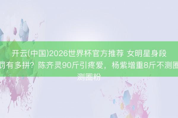 开云(中国)2026世界杯官方推荐 女明星身段科罚有多拼?陈齐灵90斤引疼爱,杨紫增重8斤不测圈粉