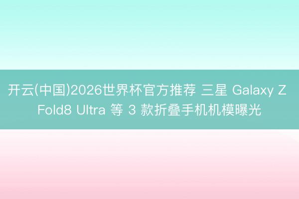 开云(中国)2026世界杯官方推荐 三星 Galaxy Z Fold8 Ultra 等 3 款折叠手机机模曝光