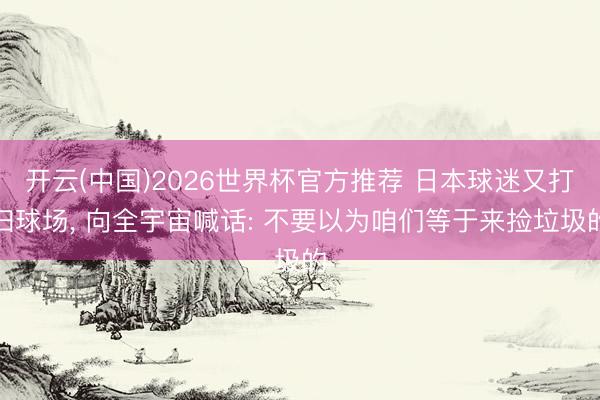 开云(中国)2026世界杯官方推荐 日本球迷又打扫球场， 向全宇宙喊话: 不要以为咱们等于来捡垃圾的