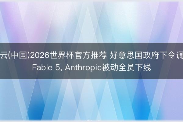 开云(中国)2026世界杯官方推荐 好意思国政府下令调回Fable 5， Anthropic被动全员下线