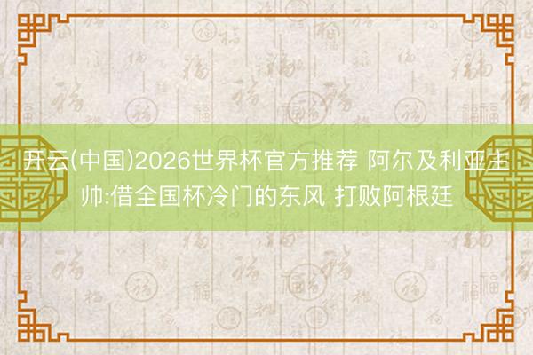 开云(中国)2026世界杯官方推荐 阿尔及利亚主帅:借全国杯冷门的东风 打败阿根廷
