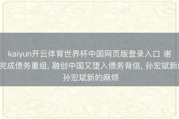 kaiyun开云体育世界杯中国网页版登录入口 谢逸枫: 完成债务重组， 融创中国又堕入债务背信， 孙宏斌新的麻烦