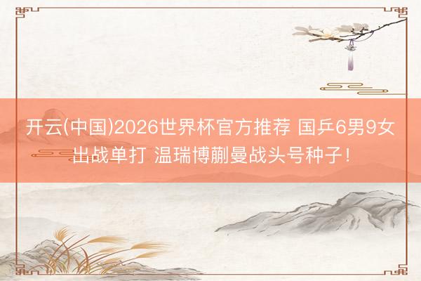 开云(中国)2026世界杯官方推荐 国乒6男9女出战单打 温瑞博蒯曼战头号种子！